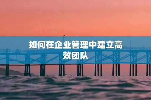如何在企业管理中建立高效团队