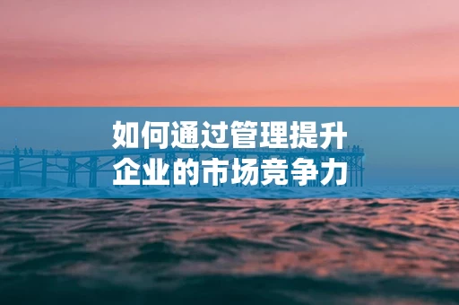如何通过管理提升企业的市场竞争力