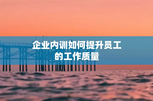 企业内训如何提升员工的工作质量