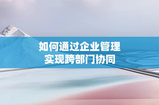 如何通过企业管理实现跨部门协同