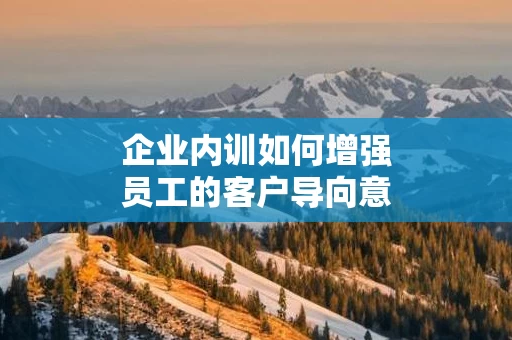 企业内训如何增强员工的客户导向意识
