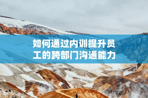 如何通过内训提升员工的跨部门沟通能力