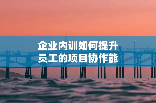 企业内训如何提升员工的项目协作能力