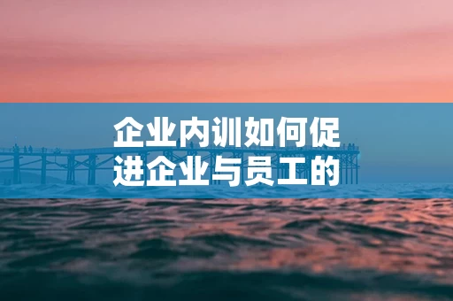 企业内训如何促进企业与员工的双赢