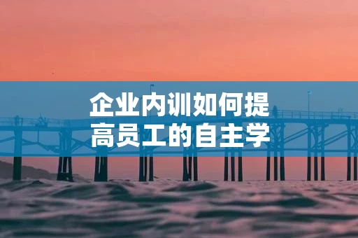 企业内训如何提高员工的自主学习能力