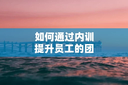 如何通过内训提升员工的团队协作能力