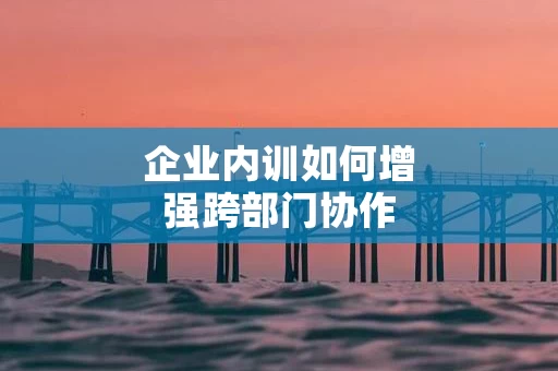 企业内训如何增强跨部门协作