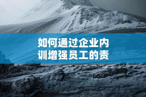 如何通过企业内训增强员工的责任感