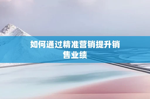 如何通过精准营销提升销售业绩
