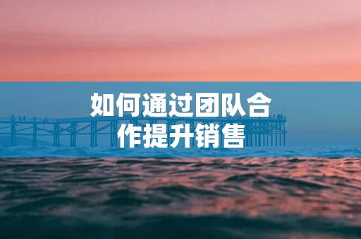 如何通过团队合作提升销售