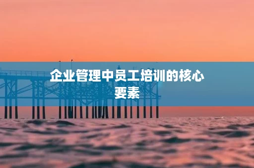 企业管理中员工培训的核心要素