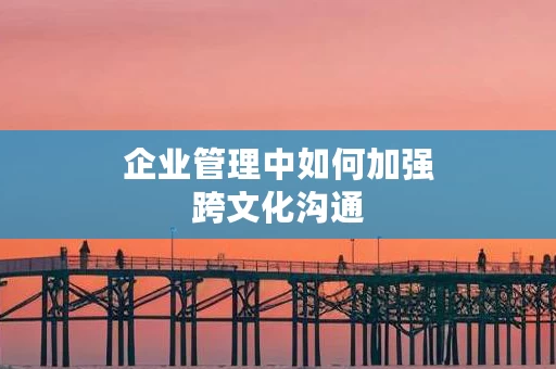 企业管理中如何加强跨文化沟通